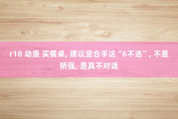 r18 动漫 买餐桌， 建议坚合手这“6不选”， 不是矫强， 是真不对适