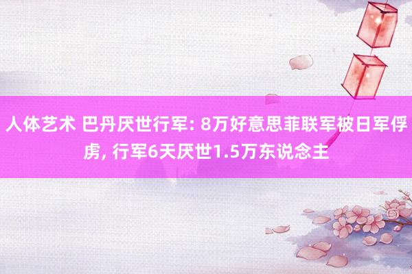 人体艺术 巴丹厌世行军: 8万好意思菲联军被日军俘虏， 行军6天厌世1.5万东说念主