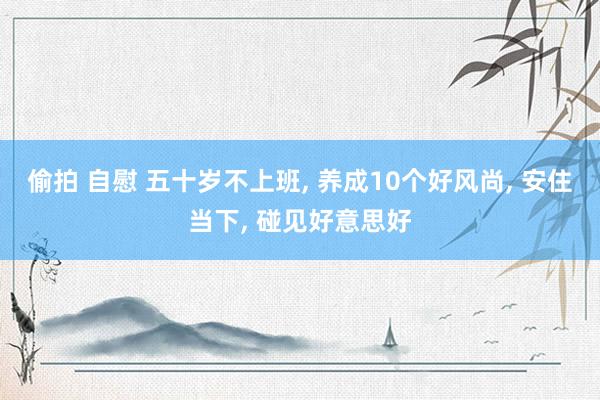 偷拍 自慰 五十岁不上班， 养成10个好风尚， 安住当下， 碰见好意思好