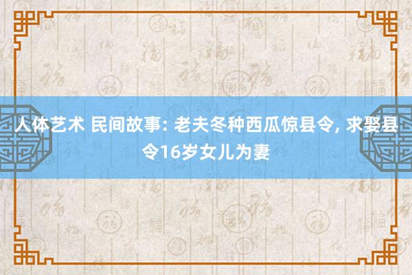 人体艺术 民间故事: 老夫冬种西瓜惊县令, 求娶县令16岁女儿为妻