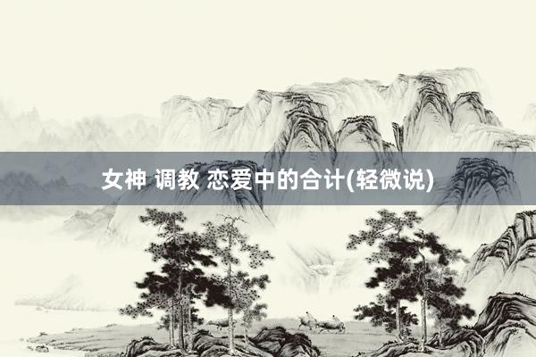 女神 调教 恋爱中的合计(轻微说)