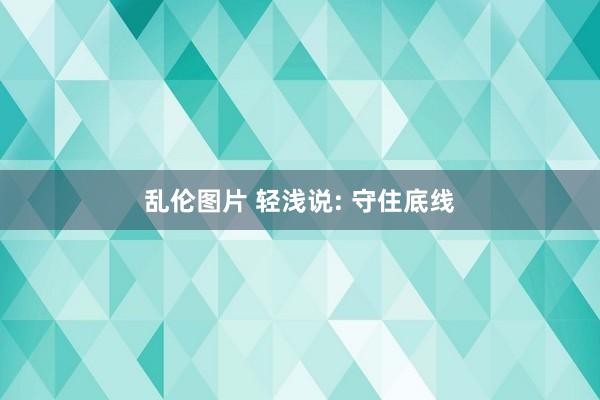 乱伦图片 轻浅说: 守住底线