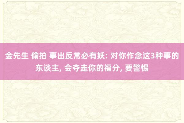 金先生 偷拍 事出反常必有妖: 对你作念这3种事的东谈主， 会夺走你的福分， 要警惕