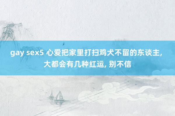 gay sex5 心爱把家里打扫鸡犬不留的东谈主， 大都会有几种红运， 别不信