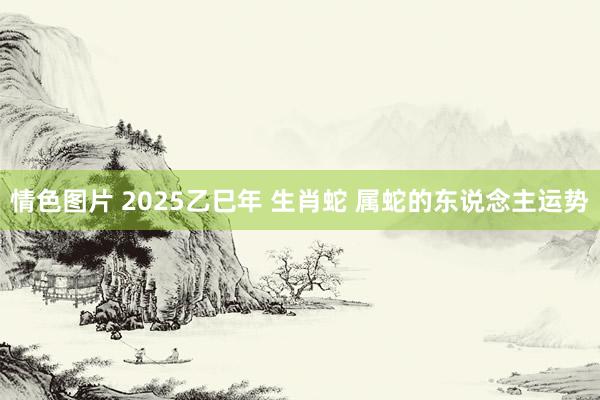 情色图片 2025乙巳年 生肖蛇 属蛇的东说念主运势