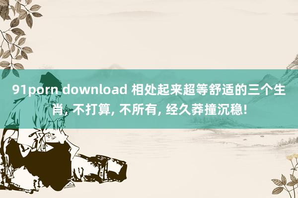 91porn download 相处起来超等舒适的三个生肖， 不打算， 不所有， 经久莽撞沉稳!