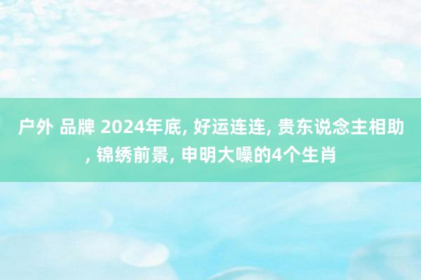户外 品牌 2024年底， 好运连连， 贵东说念主相助， 锦绣前景， 申明大噪的4个生肖