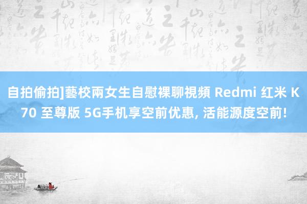 自拍偷拍]藝校兩女生自慰裸聊視頻 Redmi 红米 K70 至尊版 5G手机享空前优惠， 活能源度空前!