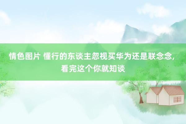 情色图片 懂行的东谈主忽视买华为还是联念念, 看完这个你就知谈