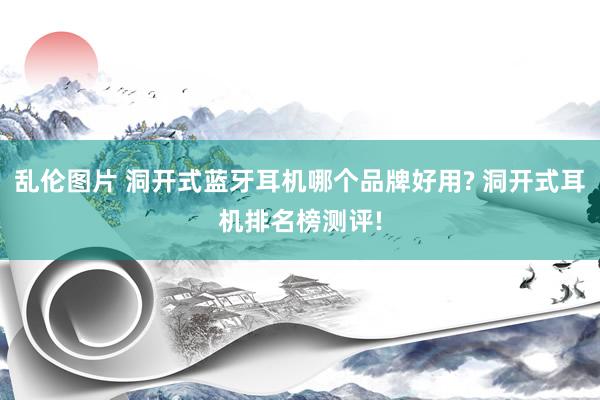 乱伦图片 洞开式蓝牙耳机哪个品牌好用? 洞开式耳机排名榜测评!