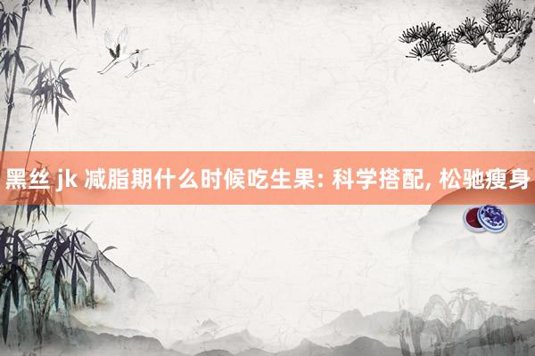 黑丝 jk 减脂期什么时候吃生果: 科学搭配， 松驰瘦身