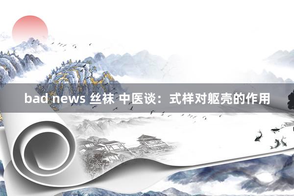 bad news 丝袜 中医谈：式样对躯壳的作用