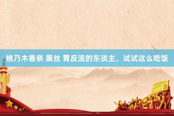 桃乃木香奈 黑丝 胃反流的东谈主,试试这么吃饭