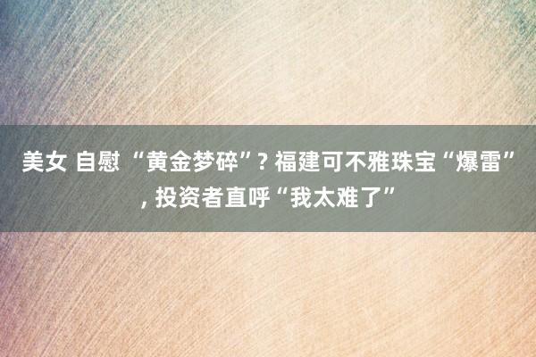 美女 自慰 “黄金梦碎”? 福建可不雅珠宝“爆雷”， 投资者直呼“我太难了”