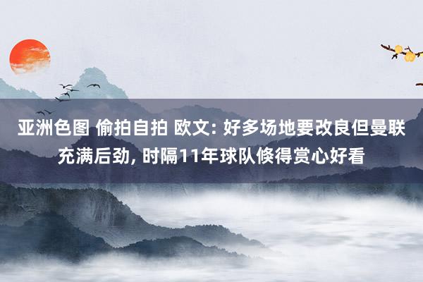 亚洲色图 偷拍自拍 欧文: 好多场地要改良但曼联充满后劲， 时隔11年球队倏得赏心好看