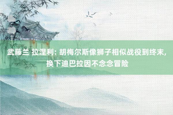 武藤兰 拉涅利: 胡梅尔斯像狮子相似战役到终末， 换下迪巴拉因不念念冒险