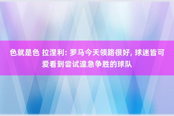 色就是色 拉涅利: 罗马今天领路很好， 球迷皆可爱看到尝试遑急争胜的球队