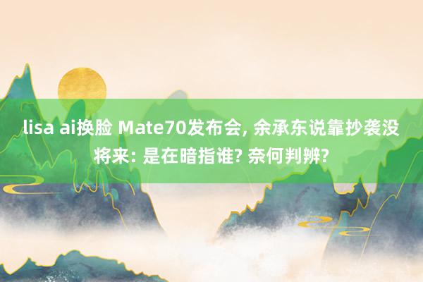 lisa ai换脸 Mate70发布会， 余承东说靠抄袭没将来: 是在暗指谁? 奈何判辨?