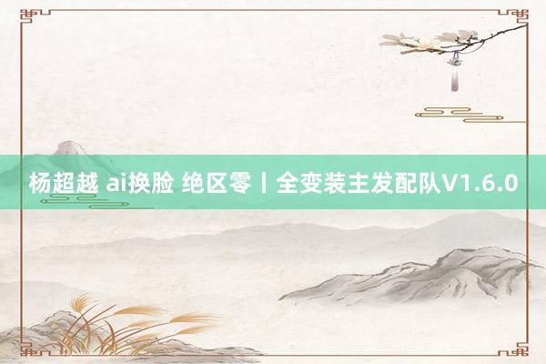 杨超越 ai换脸 绝区零丨全变装主发配队V1.6.0