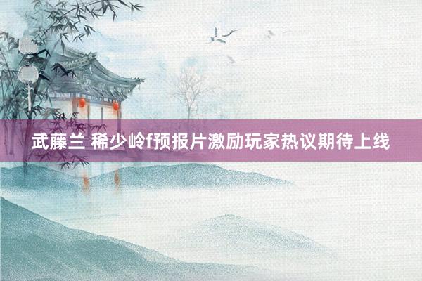 武藤兰 稀少岭f预报片激励玩家热议期待上线