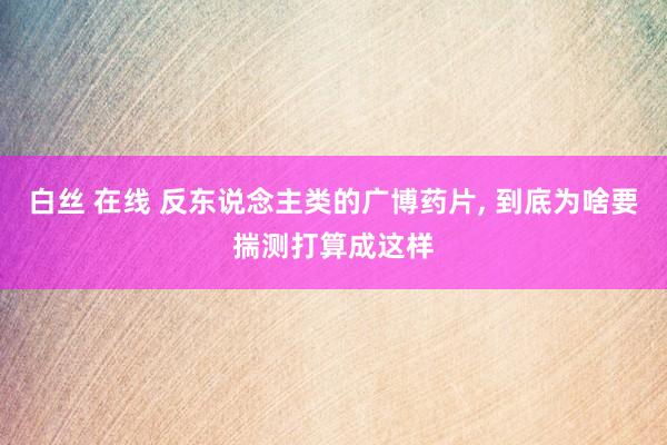 白丝 在线 反东说念主类的广博药片, 到底为啥要揣测打算成这样