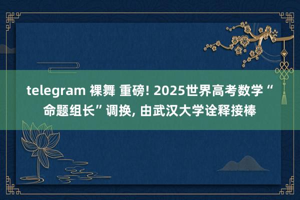 telegram 裸舞 重磅! 2025世界高考数学“命题组长”调换， 由武汉大学诠释接棒
