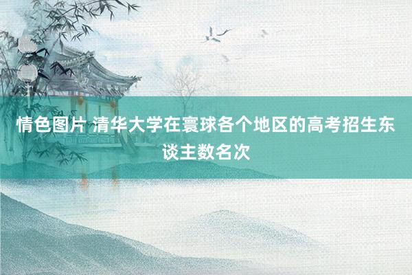 情色图片 清华大学在寰球各个地区的高考招生东谈主数名次