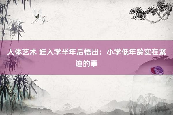 人体艺术 娃入学半年后悟出:小学低年龄实在紧迫的事