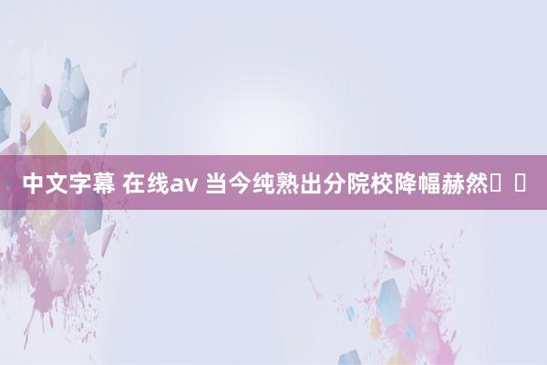 中文字幕 在线av 当今纯熟出分院校降幅赫然❗️