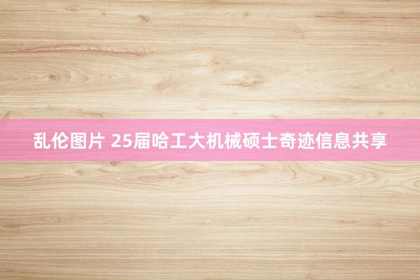 乱伦图片 25届哈工大机械硕士奇迹信息共享