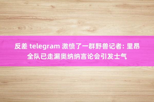 反差 telegram 激愤了一群野兽记者: 里昂全队已走漏奥纳纳言论会引发士气