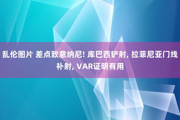 乱伦图片 差点致意纳尼! 库巴西铲射， 拉菲尼亚门线补射， VAR证明有用