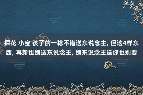探花 小宝 孩子的一稔不错送东说念主， 但这4样东西， 再新也别送东说念主， 别东说念主送你也别要