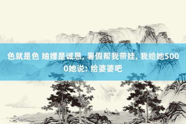 色就是色 妯娌是诚恳， 暑假帮我带娃， 我给她5000她说: 给婆婆吧