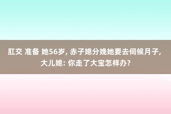 肛交 准备 她56岁， 赤子媳分娩她要去伺候月子， 大儿媳: 你走了大宝怎样办?