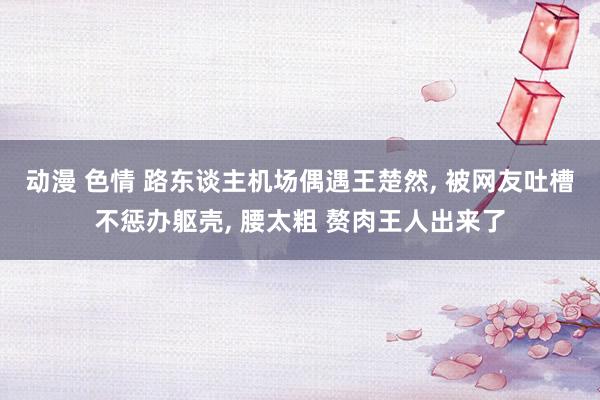 动漫 色情 路东谈主机场偶遇王楚然， 被网友吐槽不惩办躯壳， 腰太粗 赘肉王人出来了
