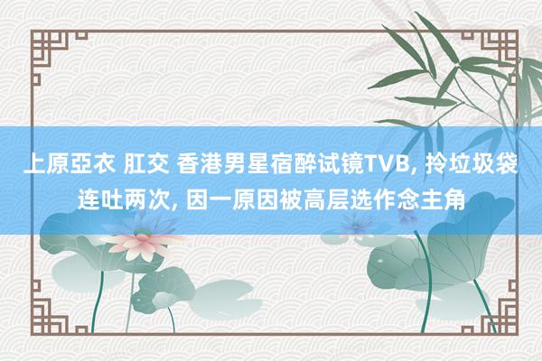 上原亞衣 肛交 香港男星宿醉试镜TVB， 拎垃圾袋连吐两次， 因一原因被高层选作念主角