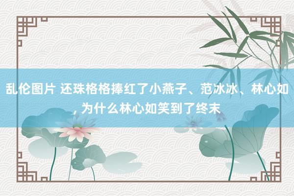 乱伦图片 还珠格格捧红了小燕子、范冰冰、林心如， 为什么林心如笑到了终末