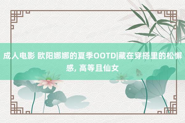 成人电影 欧阳娜娜的夏季OOTD|藏在穿搭里的松懈感， 高等且仙女