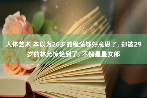 人体艺术 本以为26岁的程潇够好意思了， 却被29岁的林允惊艳到了， 不愧是星女郎