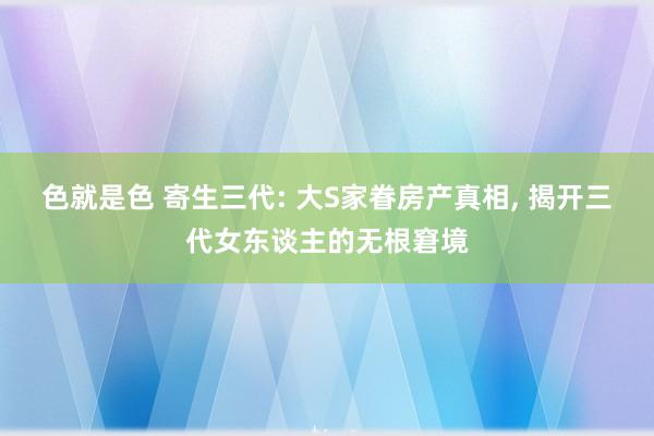 色就是色 寄生三代: 大S家眷房产真相， 揭开三代女东谈主的无根窘境