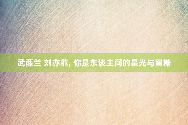 武藤兰 刘亦菲， 你是东谈主间的星光与蜜糖