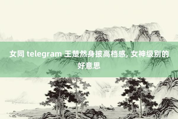 女同 telegram 王楚然身披高档感， 女神级别的好意思