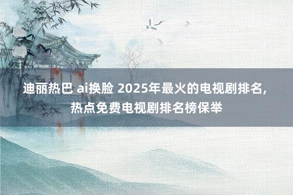 迪丽热巴 ai换脸 2025年最火的电视剧排名， 热点免费电视剧排名榜保举