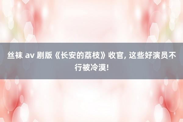 丝袜 av 剧版《长安的荔枝》收官， 这些好演员不行被冷漠!