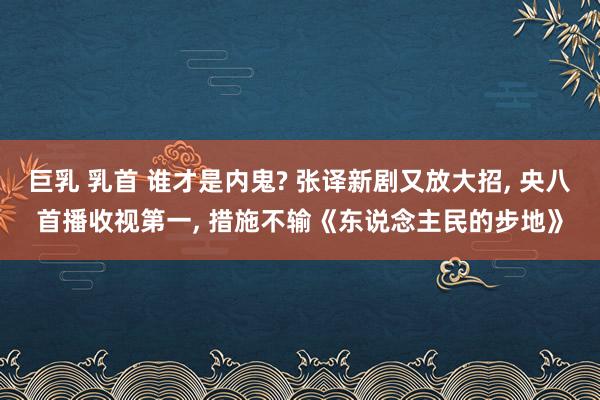 巨乳 乳首 谁才是内鬼? 张译新剧又放大招， 央八首播收视第一， 措施不输《东说念主民的步地》