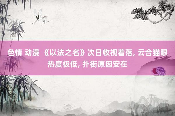 色情 动漫 《以法之名》次日收视着落， 云合猫眼热度极低， 扑街原因安在
