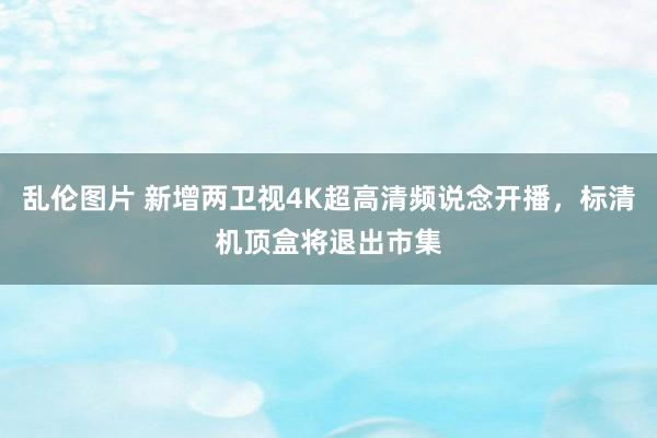 乱伦图片 新增两卫视4K超高清频说念开播，标清机顶盒将退出市集